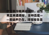 英雄联盟-欧篮联今晚再迎强敌，山东男篮再遭质疑，主帅态度——质疑声仍在，球探报告显示潜力的简单介绍