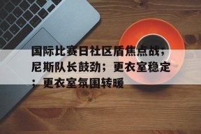 开云-国际比赛日社区盾焦点战；尼斯队长鼓劲；更衣室稳定；更衣室氛围转暖的简单介绍