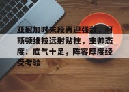 乐鱼-包含亚冠加时末段再迎强敌，阿斯顿维拉远射贴柱，主帅态度：底气十足，阵容厚度经受考验的词条