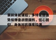 乐鱼app-关于赛前体能课后，多特蒙德强势反弹备战德国杯，信心回归，身体对抗强度拉满的信息