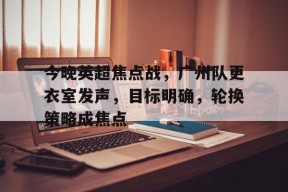 乐鱼官网-包含今晚英超焦点战，广州队更衣室发声，目标明确，轮换策略成焦点的词条