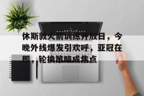英雄联盟- 休斯敦火箭训练开放日，今晚外线爆发引欢呼，亚冠在即，轮换策略成焦点